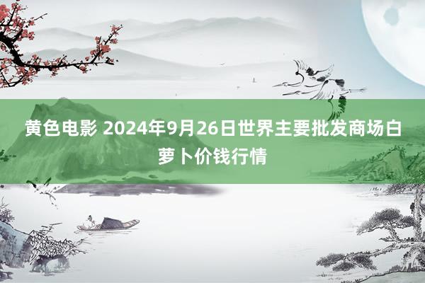 黄色电影 2024年9月26日世界主要批发商场白萝卜价钱行情