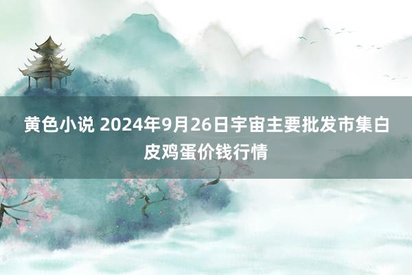 黄色小说 2024年9月26日宇宙主要批发市集白皮鸡蛋价钱行情