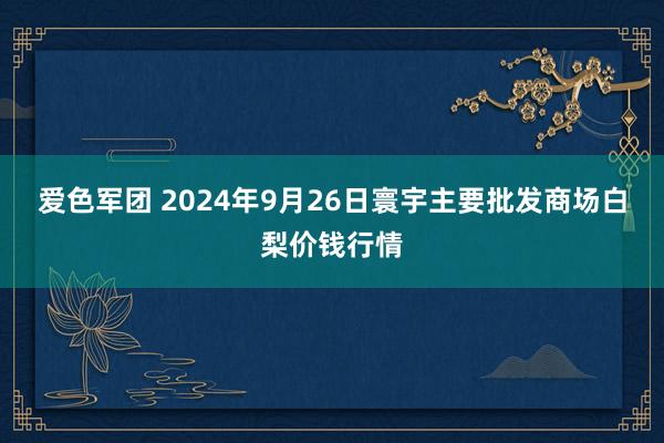 爱色军团 2024年9月26日寰宇主要批发商场白梨价钱行情