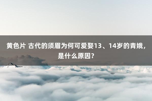 黄色片 古代的须眉为何可爱娶13、14岁的青娥，是什么原因？