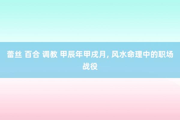 蕾丝 百合 调教 甲辰年甲戌月， 风水命理中的职场战役