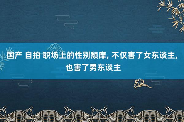 国产 自拍 职场上的性别颓靡， 不仅害了女东谈主， 也害了男东谈主