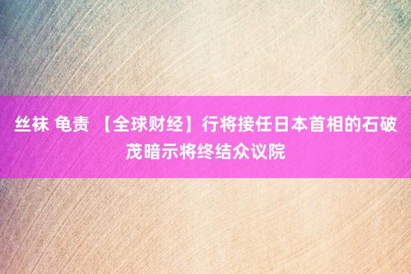 丝袜 龟责 【全球财经】行将接任日本首相的石破茂暗示将终结众议院