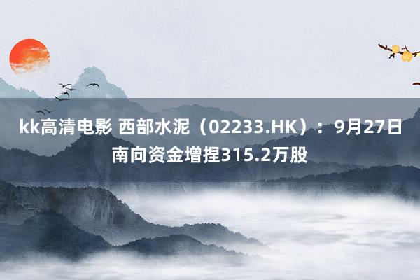 kk高清电影 西部水泥（02233.HK）：9月27日南向资金增捏315.2万股