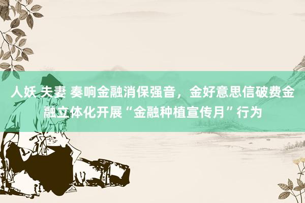 人妖 夫妻 奏响金融消保强音，金好意思信破费金融立体化开展“金融种植宣传月”行为