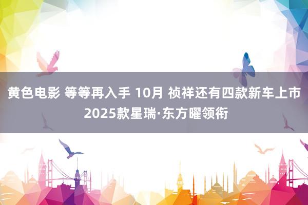 黄色电影 等等再入手 10月 祯祥还有四款新车上市 2025款星瑞·东方曜领衔