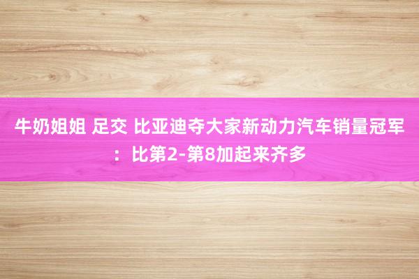 牛奶姐姐 足交 比亚迪夺大家新动力汽车销量冠军：比第2-第8加起来齐多