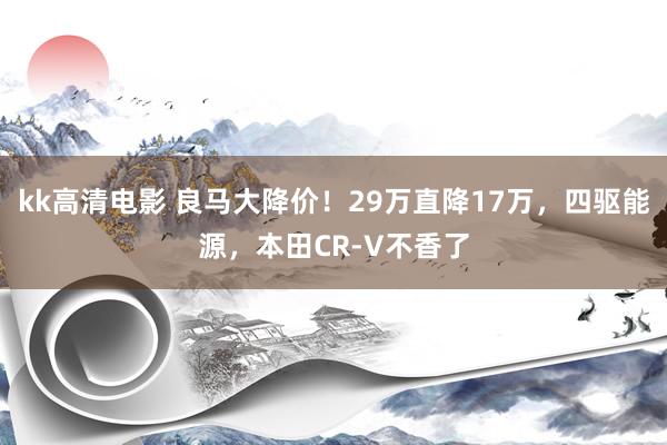 kk高清电影 良马大降价！29万直降17万，四驱能源，本田CR-V不香了