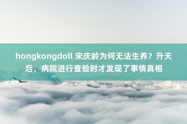 hongkongdoll 宋庆龄为何无法生养？升天后，病院进行查验时才发现了事情真相