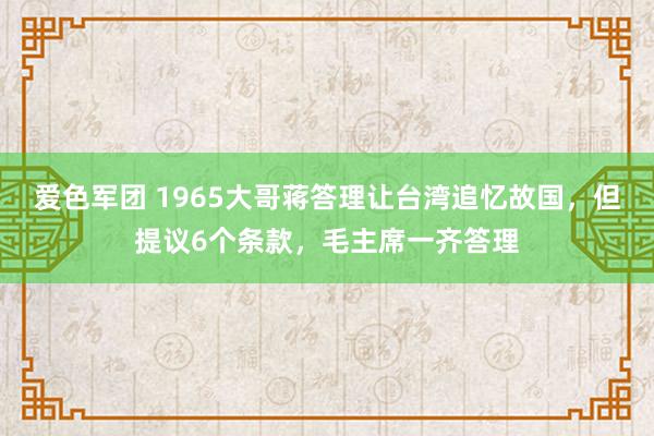 爱色军团 1965大哥蒋答理让台湾追忆故国，但提议6个条款，毛主席一齐答理