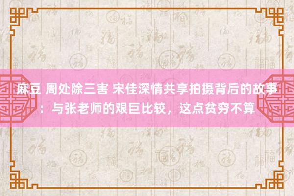 麻豆 周处除三害 宋佳深情共享拍摄背后的故事：与张老师的艰巨比较，这点贫穷不算