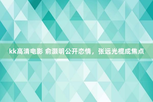 kk高清电影 俞灏明公开恋情，张远光棍成焦点