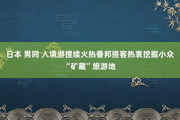 日本 男同 入境游捏续火热番邦搭客热衷挖掘小众“矿藏”旅游地