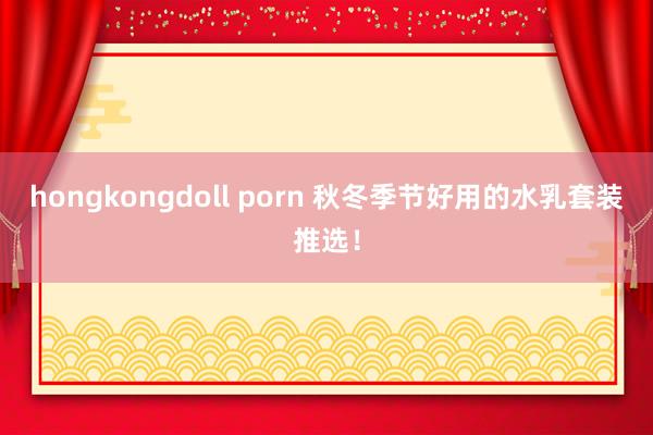 hongkongdoll porn 秋冬季节好用的水乳套装推选！