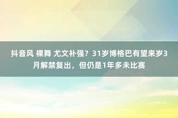 抖音风 裸舞 尤文补强？31岁博格巴有望来岁3月解禁复出，但仍是1年多未比赛