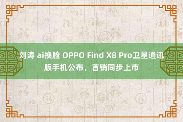 刘涛 ai换脸 OPPO Find X8 Pro卫星通讯版手机公布，首销同步上市