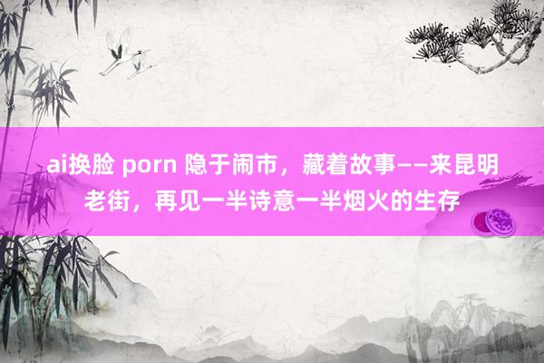 ai换脸 porn 隐于闹市，藏着故事——来昆明老街，再见一半诗意一半烟火的生存