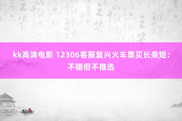 kk高清电影 12306客服复兴火车票买长乘短：不错但不推选