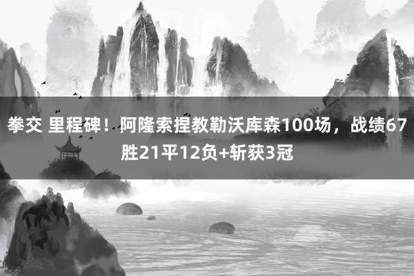 拳交 里程碑！阿隆索捏教勒沃库森100场，战绩67胜21平12负+斩获3冠