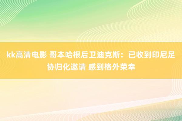 kk高清电影 哥本哈根后卫迪克斯：已收到印尼足协归化邀请 感到格外荣幸