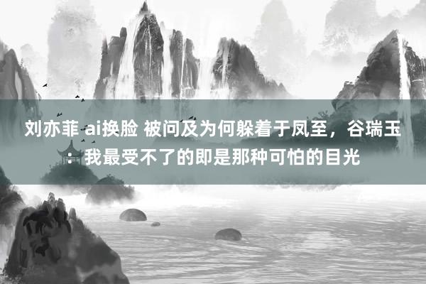 刘亦菲 ai换脸 被问及为何躲着于凤至，谷瑞玉：我最受不了的即是那种可怕的目光