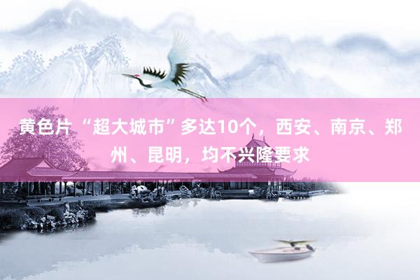 黄色片 “超大城市”多达10个，西安、南京、郑州、昆明，均不兴隆要求