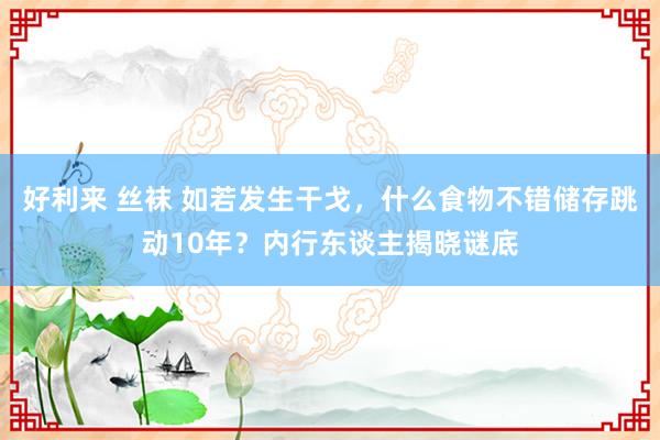 好利来 丝袜 如若发生干戈，什么食物不错储存跳动10年？内行东谈主揭晓谜底