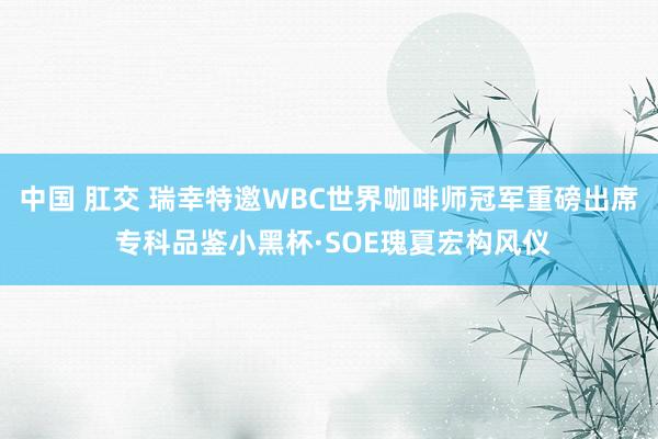 中国 肛交 瑞幸特邀WBC世界咖啡师冠军重磅出席 专科品鉴小黑杯·SOE瑰夏宏构风仪