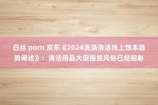 白丝 porn 京东《2024洗涤清洁线上蚀本趋势阐述》：清洁用品大促囤货风俗已经昭彰