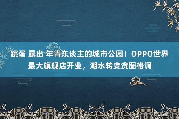 跳蛋 露出 年青东谈主的城市公园！OPPO世界最大旗舰店开业，潮水转变贪图格调