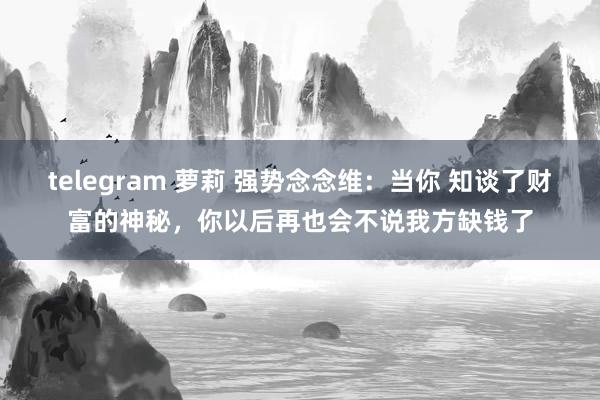 telegram 萝莉 强势念念维：当你 知谈了财富的神秘，你以后再也会不说我方缺钱了