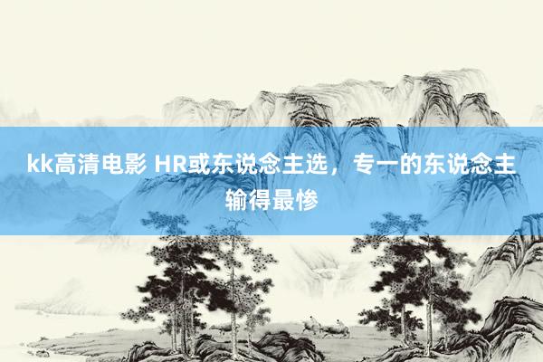 kk高清电影 HR或东说念主选，专一的东说念主输得最惨