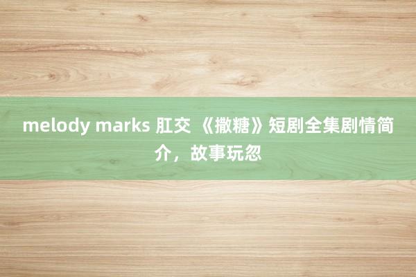 melody marks 肛交 《撒糖》短剧全集剧情简介，故事玩忽