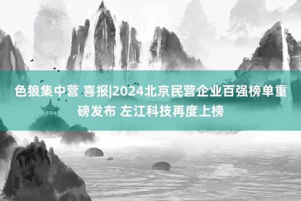 色狼集中营 喜报|2024北京民营企业百强榜单重磅发布 左江科技再度上榜