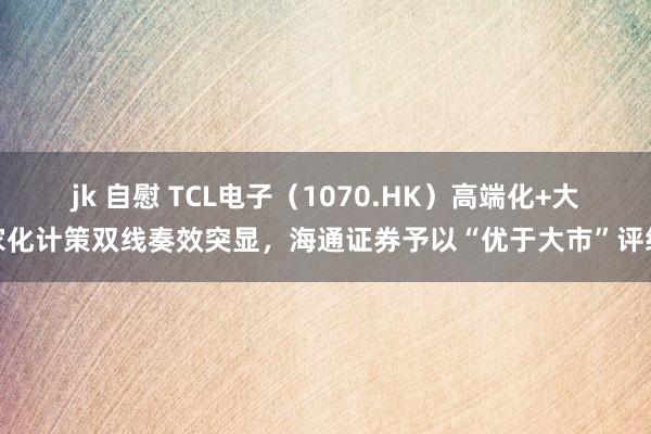 jk 自慰 TCL电子（1070.HK）高端化+大家化计策双线奏效突显，海通证券予以“优于大市”评级