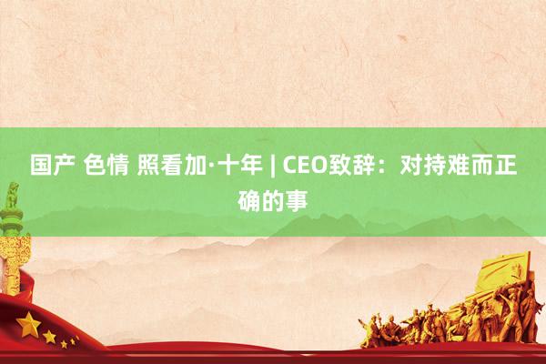 国产 色情 照看加·十年 | CEO致辞：对持难而正确的事