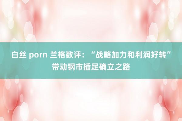 白丝 porn 兰格数评：“战略加力和利润好转”带动钢市插足确立之路