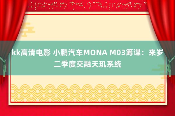 kk高清电影 小鹏汽车MONA M03筹谋：来岁二季度交融天玑系统