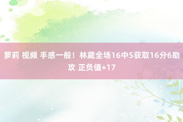 萝莉 视频 手感一般！林葳全场16中5获取16分6助攻 正负值+17