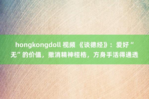 hongkongdoll 视频 《谈德经》：爱好“无”的价值，撤消精神桎梏，方身手活得通透