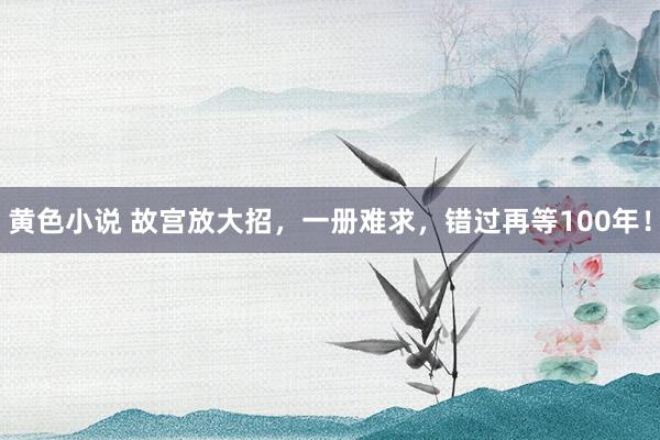 黄色小说 故宫放大招，一册难求，错过再等100年！