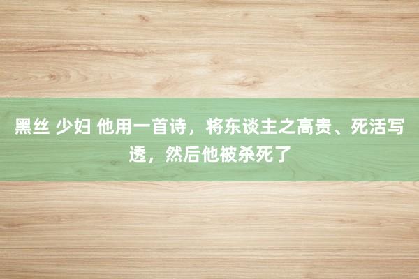 黑丝 少妇 他用一首诗，将东谈主之高贵、死活写透，然后他被杀死了