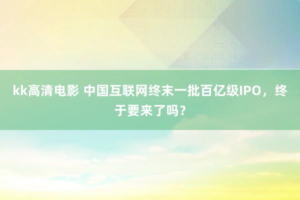 kk高清电影 中国互联网终末一批百亿级IPO，终于要来了吗？