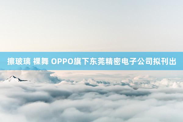 擦玻璃 裸舞 OPPO旗下东莞精密电子公司拟刊出