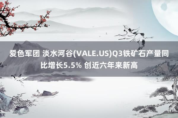 爱色军团 淡水河谷(VALE.US)Q3铁矿石产量同比增长5.5% 创近六年来新高