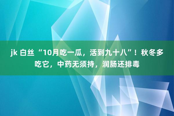 jk 白丝 “10月吃一瓜，活到九十八”！秋冬多吃它，中药无须持，润肠还排毒