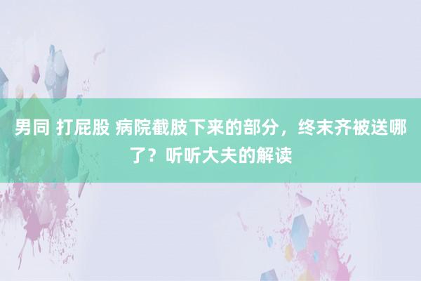 男同 打屁股 病院截肢下来的部分，终末齐被送哪了？听听大夫的解读