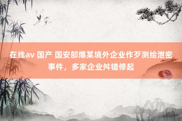 在线av 国产 国安部爆某境外企业作歹测绘泄密事件，多家企业舛错修起