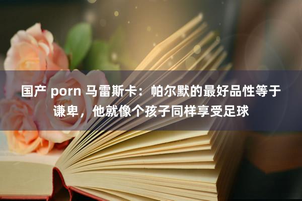 国产 porn 马雷斯卡：帕尔默的最好品性等于谦卑，他就像个孩子同样享受足球