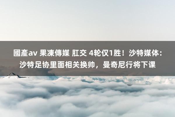 國產av 果凍傳媒 肛交 4轮仅1胜！沙特媒体：沙特足协里面相关换帅，曼奇尼行将下课